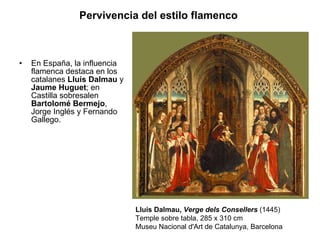 En España, la influencia flamenca destaca en los catalanes  Lluís Dalmau  y  Jaume Huguet ; en Castilla sobresalen  Bartolomé Bermejo , Jorge Inglés y Fernando Gallego.  Pervivencia del estilo flamenco   Lluís Dalmau,  Verge dels Consellers  (1445) Temple sobre tabla, 285 x 310 cm Museu Nacional d'Art de Catalunya, Barcelona 