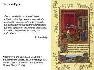 Nacimiento de San Juan Bautista  y  Bautismo de Cristo , de  Jan van Eyck  [?]   Horas o Misal de Milán-Turín, folio 93v. Museo Cívico (Turín) Jan van Eyck «De la pura belleza sensual de un auténtico Van Eyck emana una extraña fascinación en nada diferente a aquella que experimentamos cuando permitimos que nos hipnoticen las piedras preciosas o cuando miramos hacia las aguas profundas.» E. Panofsky 