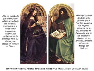 Jan y Hubert van Eyck,  Políptico del Cordero místico  (1426-1429) .   La Virgen y San Juan Bautista «Ella es más bella que el sol y que toda la armada de las estrellas; comparada a la luz se la ha encontrado superior. Es verdaderamente el reflejo de la luz eterna y un espejo sin mácula de Dios.» «He aquí Juan el Bautista, más grande que el hombre, parejo a los ángeles, resumen de la ley, simiente del Evangelio, voz de los apóstoles, silencio de los profetas, lámpara del mundo, testigo del Señor.» 