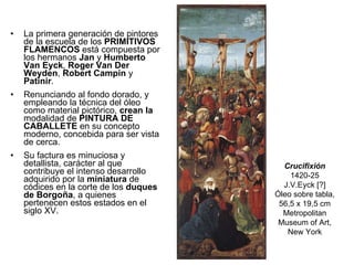 La primera generación de pintores de la escuela de los  PRIMITIVOS FLAMENCOS  está compuesta por los hermanos  Jan  y  Humberto   Van Eyck ,  Roger Van Der Weyden ,  Robert Campin  y  Patinir . Renunciando al fondo dorado, y empleando la técnica del óleo como material pictórico,  crean la  modalidad de  PINTURA DE CABALLETE  en su concepto moderno, concebida para ser vista de cerca. Su factura es minuciosa y detallista, carácter al que contribuye el intenso desarrollo adquirido por la  miniatura  de códices en la corte de los  duques de Borgoña , a quienes pertenecen estos estados en el siglo XV. Crucifixión 1420-25 J.V.Eyck [?] Óleo sobre tabla, 56,5 x 19,5 cm Metropolitan Museum of Art, New York 