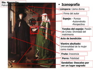 Iconografía Firma del autor Lámpara:  Llama divina Espejo:  - Pureza -Autorretrato -Perspectiva Tondos del espejo:  Pasión de Cristo: Divinidad del matrimonio Vientre abultado:  Universalidad de la mujer como madre Perro:  Fidelidad Sandalias: Descalzo por ser un lugar sagrado Fruta:  Inocencia Acto de bendición Sta. Margarita:  Patrona de los partos 