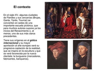 El contexto En el siglo XV, algunas ciudades de Flandes y sus cercanías (Brujas, Gante, Yprés, Tournai) se convierten en sedes de una importante escuela pictórica, que para muchos autores supone ya los inicios del Renacimiento o, al menos, uno de sus más claros precedentes. Tiene sus orígenes en el  gótico internacional  y su mayor aportación al arte europeo será su progresiva captación de la realidad, que se inspira en la escultura y que se verá favorecida por la nueva clientela: la burguesía (mercaderes, fabricantes, banqueros). 