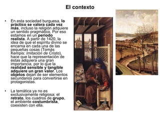 En esta sociedad burguesa,  lo práctico se valora cada vez más , incluso la religión adquiere un sentido pragmático. Por eso estamos en un  período realista . A partir de 1420, la idea de que el espíritu divino se encarna en cada una de las pequeñas cosas (Tomás Kempis:  Imitación de Cristo ), hace que la representación de éstas adquiera una gran importancia, por lo que la  realidad sensible y tangible adquiere un gran valor . Los  objetos  dejan de ser elementos secundarios para convertirse en protagonistas. La temática ya no es exclusivamente religiosa; el  retrato , los cuadros de  grupo , el ambiente  costumbrista , coexisten con ella. El contexto 