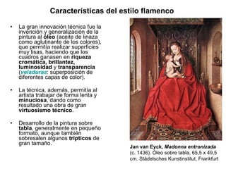 Características del estilo flamenco  La gran innovación técnica fue la invención y generalización de la pintura al  óleo  (aceite de linaza como aglutinante de los colores), que permitía realizar superficies muy lisas, haciendo que los cuadros ganasen en  riqueza cromática, brillantez, luminosidad  y  transparencia  ( veladuras : superposición de diferentes capas de color). La técnica, además, permitía al artista trabajar de forma lenta y  minuciosa , dando como resultado una obra de gran  virtuosismo técnico .         Desarrollo de la pintura sobre  tabla , generalmente en pequeño formato, aunque también sobresalen algunos  trípticos  de gran tamaño. Jan van Eyck,  Madonna entronizada (c. 1436). Óleo sobre tabla, 65,5 x 49,5 cm. Städelsches Kunstinstitut, Frankfurt 
