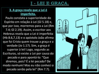 3. A graça revela que a Lei é
imperfeita.
Paulo constata a superioridade do
Espírito em relação à Lei (Gl 5.18) e,
que por isso, morremos para a Lei (Rm
7.4; Gl 2.19). Assim, o escritor aos
Hebreus revela que a Lei é imperfeita
(Hb 8.6,7,13) e o apóstolo João afirma
que foi Cristo quem trouxe a graça e a
verdade (Jo 1.17). Sim, a graça é
superior à lei! Logo, segundo as
Escrituras, só existe a Lei por causa do
pecado e para apontá-lo: "Que
diremos, pois? É a lei pecado? De
modo nenhum! Mas eu não conheci o
pecado senão pela lei" (Rm 7.7).
 