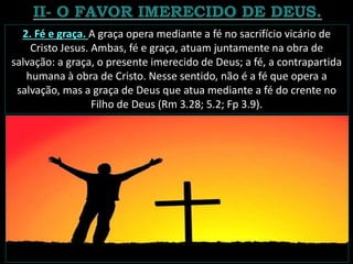 2. Fé e graça. A graça opera mediante a fé no sacrifício vicário de
Cristo Jesus. Ambas, fé e graça, atuam juntamente na obra de
salvação: a graça, o presente imerecido de Deus; a fé, a contrapartida
humana à obra de Cristo. Nesse sentido, não é a fé que opera a
salvação, mas a graça de Deus que atua mediante a fé do crente no
Filho de Deus (Rm 3.28; 5.2; Fp 3.9).
 
