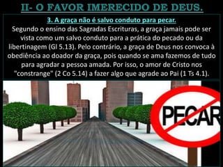 3. A graça não é salvo conduto para pecar.
Segundo o ensino das Sagradas Escrituras, a graça jamais pode ser
vista como um salvo conduto para a prática do pecado ou da
libertinagem (Gl 5.13). Pelo contrário, a graça de Deus nos convoca à
obediência ao doador da graça, pois quando se ama fazemos de tudo
para agradar a pessoa amada. Por isso, o amor de Cristo nos
"constrange" (2 Co 5.14) a fazer algo que agrade ao Pai (1 Ts 4.1).
 