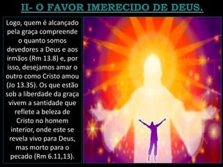 Logo, quem é alcançado
pela graça compreende
o quanto somos
devedores a Deus e aos
irmãos (Rm 13.8) e, por
isso, desejamos amar o
outro como Cristo amou
(Jo 13.35). Os que estão
sob a liberdade da graça
vivem a santidade que
reflete a beleza de
Cristo no homem
interior, onde este se
revela vivo para Deus,
mas morto para o
pecado (Rm 6.11,13).
 