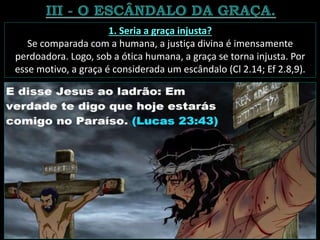 1. Seria a graça injusta?
Se comparada com a humana, a justiça divina é imensamente
perdoadora. Logo, sob a ótica humana, a graça se torna injusta. Por
esse motivo, a graça é considerada um escândalo (Cl 2.14; Ef 2.8,9).
 