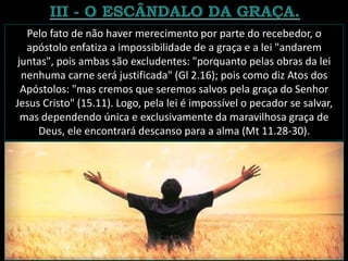 Pelo fato de não haver merecimento por parte do recebedor, o
apóstolo enfatiza a impossibilidade de a graça e a lei "andarem
juntas", pois ambas são excludentes: "porquanto pelas obras da lei
nenhuma carne será justificada" (Gl 2.16); pois como diz Atos dos
Apóstolos: "mas cremos que seremos salvos pela graça do Senhor
Jesus Cristo" (15.11). Logo, pela lei é impossível o pecador se salvar,
mas dependendo única e exclusivamente da maravilhosa graça de
Deus, ele encontrará descanso para a alma (Mt 11.28-30).
 