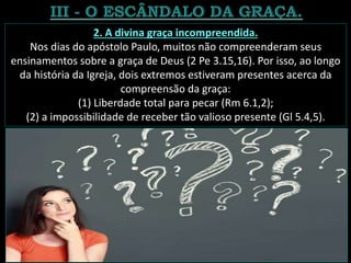2. A divina graça incompreendida.
Nos dias do apóstolo Paulo, muitos não compreenderam seus
ensinamentos sobre a graça de Deus (2 Pe 3.15,16). Por isso, ao longo
da história da Igreja, dois extremos estiveram presentes acerca da
compreensão da graça:
(1) Liberdade total para pecar (Rm 6.1,2);
(2) a impossibilidade de receber tão valioso presente (Gl 5.4,5).
 