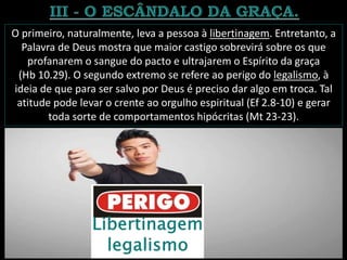 O primeiro, naturalmente, leva a pessoa à libertinagem. Entretanto, a
Palavra de Deus mostra que maior castigo sobrevirá sobre os que
profanarem o sangue do pacto e ultrajarem o Espírito da graça
(Hb 10.29). O segundo extremo se refere ao perigo do legalismo, à
ideia de que para ser salvo por Deus é preciso dar algo em troca. Tal
atitude pode levar o crente ao orgulho espiritual (Ef 2.8-10) e gerar
toda sorte de comportamentos hipócritas (Mt 23-23).
 