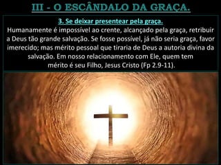 3. Se deixar presentear pela graça.
Humanamente é impossível ao crente, alcançado pela graça, retribuir
a Deus tão grande salvação. Se fosse possível, já não seria graça, favor
imerecido; mas mérito pessoal que tiraria de Deus a autoria divina da
salvação. Em nosso relacionamento com Ele, quem tem
mérito é seu Filho, Jesus Cristo (Fp 2.9-11).
 