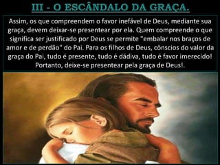 Assim, os que compreendem o favor inefável de Deus, mediante sua
graça, devem deixar-se presentear por ela. Quem compreende o que
significa ser justificado por Deus se permite "embalar nos braços de
amor e de perdão" do Pai. Para os filhos de Deus, cônscios do valor da
graça do Pai, tudo é presente, tudo é dádiva, tudo é favor imerecido!
Portanto, deixe-se presentear pela graça de Deus!.
 