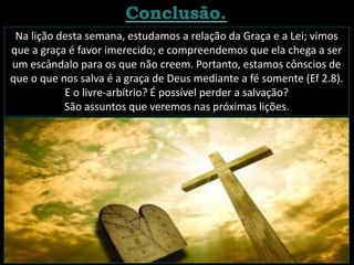 Na lição desta semana, estudamos a relação da Graça e a Lei; vimos
que a graça é favor imerecido; e compreendemos que ela chega a ser
um escândalo para os que não creem. Portanto, estamos cônscios de
que o que nos salva é a graça de Deus mediante a fé somente (Ef 2.8).
E o livre-arbítrio? É possível perder a salvação?
São assuntos que veremos nas próximas lições.
 