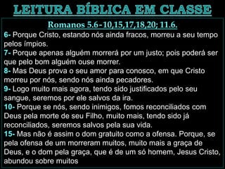 Romanos 5.6-10,15,17,18,20; 11.6.
6- Porque Cristo, estando nós ainda fracos, morreu a seu tempo
pelos ímpios.
7- Porque apenas alguém morrerá por um justo; pois poderá ser
que pelo bom alguém ouse morrer.
8- Mas Deus prova o seu amor para conosco, em que Cristo
morreu por nós, sendo nós ainda pecadores.
9- Logo muito mais agora, tendo sido justificados pelo seu
sangue, seremos por ele salvos da ira.
10- Porque se nós, sendo inimigos, fomos reconciliados com
Deus pela morte de seu Filho, muito mais, tendo sido já
reconciliados, seremos salvos pela sua vida.
15- Mas não é assim o dom gratuito como a ofensa. Porque, se
pela ofensa de um morreram muitos, muito mais a graça de
Deus, e o dom pela graça, que é de um só homem, Jesus Cristo,
abundou sobre muitos
 