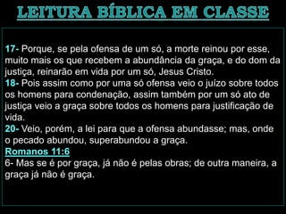 17- Porque, se pela ofensa de um só, a morte reinou por esse,
muito mais os que recebem a abundância da graça, e do dom da
justiça, reinarão em vida por um só, Jesus Cristo.
18- Pois assim como por uma só ofensa veio o juízo sobre todos
os homens para condenação, assim também por um só ato de
justiça veio a graça sobre todos os homens para justificação de
vida.
20- Veio, porém, a lei para que a ofensa abundasse; mas, onde
o pecado abundou, superabundou a graça.
Romanos 11:6
6- Mas se é por graça, já não é pelas obras; de outra maneira, a
graça já não é graça.
 