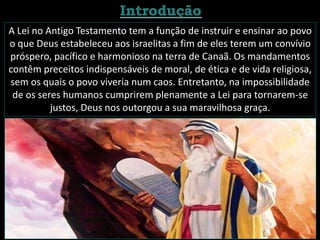 A Lei no Antigo Testamento tem a função de instruir e ensinar ao povo
o que Deus estabeleceu aos israelitas a fim de eles terem um convívio
próspero, pacífico e harmonioso na terra de Canaã. Os mandamentos
contêm preceitos indispensáveis de moral, de ética e de vida religiosa,
sem os quais o povo viveria num caos. Entretanto, na impossibilidade
de os seres humanos cumprirem plenamente a Lei para tornarem-se
justos, Deus nos outorgou a sua maravilhosa graça.
 