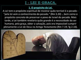 1. O propósito da Lei.
A Lei tem o propósito espiritual de mostrar quão terrível é o pecado -
"pela lei vem o conhecimento do pecado." (Rm 3.20) -, bem como o
propósito concreto de preservar o povo de Israel do pecado. Mais
tarde, a Lei também revelaria quão grande é a necessidade do ser
humano, pela graça, obter a salvação, pois era impossível cumprir
plenamente a Lei de Deus no Antigo Testamento (Rm 7.19; Tg 2.10).
 