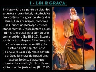 Entretanto, sob o ponto de vista dos
aspectos morais da Lei, há princípios
que continuam vigorando até os dias
atuais. Esses princípios, conforme
resumidos no Decálogo - os Dez
Mandamentos -, representam nossas
obrigações éticas para com Deus e
com o próximo (Êx 20.1-17). Esse é o
caminho traçado pelo Altíssimo para
nós no processo de santificação
efetivado pelo Espírito Santo
(Jo 14.15; Jo 16.8-10). Nesse sentido,
a própria lei moral de Deus é uma
expressão de sua graça que
representa a revelação clara de sua
vontade santa, justa e boa (Rm 7.12).
 