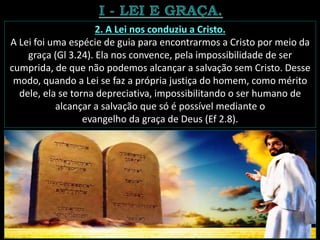 2. A Lei nos conduziu a Cristo.
A Lei foi uma espécie de guia para encontrarmos a Cristo por meio da
graça (Gl 3.24). Ela nos convence, pela impossibilidade de ser
cumprida, de que não podemos alcançar a salvação sem Cristo. Desse
modo, quando a Lei se faz a própria justiça do homem, como mérito
dele, ela se torna depreciativa, impossibilitando o ser humano de
alcançar a salvação que só é possível mediante o
evangelho da graça de Deus (Ef 2.8).
 