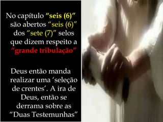 No capítulo “seis (6)”
são abertos “seis (6)”
dos “sete (7)” selos
que dizem respeito a
“grande tribulação”
Deus então manda
realizar uma ‘seleção
de crentes’. A ira de
Deus, então se
derrama sobre as
“Duas Testemunhas”
 