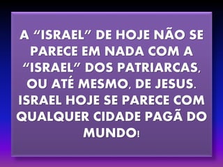 A “ISRAEL” DE HOJE NÃO SE
PARECE EM NADA COM A
“ISRAEL” DOS PATRIARCAS,
OU ATÉ MESMO, DE JESUS.
ISRAEL HOJE SE PARECE COM
QUALQUER CIDADE PAGÃ DO
MUNDO!
 