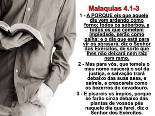 1 - A PORQUE eis que aquele
dia vem ardendo como
forno; todos os soberbos, e
todos os que cometem
impiedade, serão como
palha; e o dia que está para
vir os abrasará, diz o Senhor
dos Exércitos, de sorte que
lhes não deixará nem raiz
nem ramo.
2 - Mas para vós, que temeis o
meu nome nascerá o sol da
justiça, e salvação trará
debaixo das suas asas, e
saireis, e crescereis como
os bezerros do cevadouro.
3 - E pisareis os ímpios, porque
se farão cinza debaixo das
plantas de vossos pés
naquele dia que farei, diz o
Senhor dos Exércitos.
 