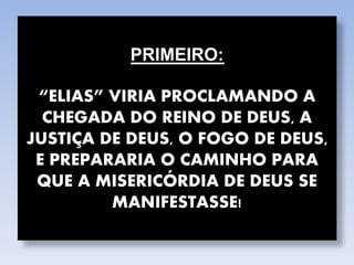 PRIMEIRO:
“ELIAS” VIRIA PROCLAMANDO A
CHEGADA DO REINO DE DEUS, A
JUSTIÇA DE DEUS, O FOGO DE DEUS,
E PREPARARIA O CAMINHO PARA
QUE A MISERICÓRDIA DE DEUS SE
MANIFESTASSE!
 