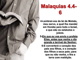 4-Lembrai-vos da lei de Moisés,
meu servo, a qual lhe mandei
em Horebe para todo o Israel,
e que são os estatutos e
juízos.
5-Eis que eu vos envio o profeta
Elias, antes que venha o dia
grande e terrível do Senhor;
6-E converterá o coração dos
pais aos filhos, e o coração
dos filhos a seus pais; para
que eu não venha, e fira a
terra com maldição.
 