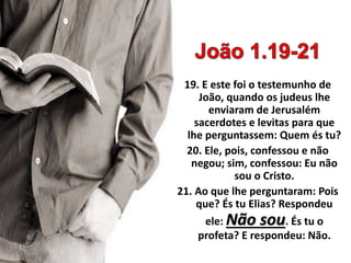 19. E este foi o testemunho de
João, quando os judeus lhe
enviaram de Jerusalém
sacerdotes e levitas para que
lhe perguntassem: Quem és tu?
20. Ele, pois, confessou e não
negou; sim, confessou: Eu não
sou o Cristo.
21. Ao que lhe perguntaram: Pois
que? És tu Elias? Respondeu
ele: Não sou. És tu o
profeta? E respondeu: Não.
 