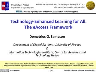 University of Piraeus                Centre for Research and Technology – Hellas (CE.R.T.H.)
          Department of Digital Systems                                  Information Technologies Institute (I.T.I.)

                          Advanced Digital Systems and Services for Education and Learning (ASK)




        Technology-Enhanced Learning for All:
              The eAccess Framework
                                     Demetrios G. Sampson

          Department of Digital Systems, University of Piraeus
                                   &
      Information Technologies Institute, Centre for Research and
                          Technology Hellas

  This work is licensed under the Creative Commons Attribution-NoDerivs-NonCommercial License. To view a copy of this license, visit
http://creativecommons.org/licenses/by-nd-nc/1.0 or send a letter to Creative Commons, 559 Nathan Abbott Way, Stanford, California
                                                            94305, USA.
        D. G. Sampson                                             1/40                 CAVA 2011, Bogota, Colombia, November 2011
 