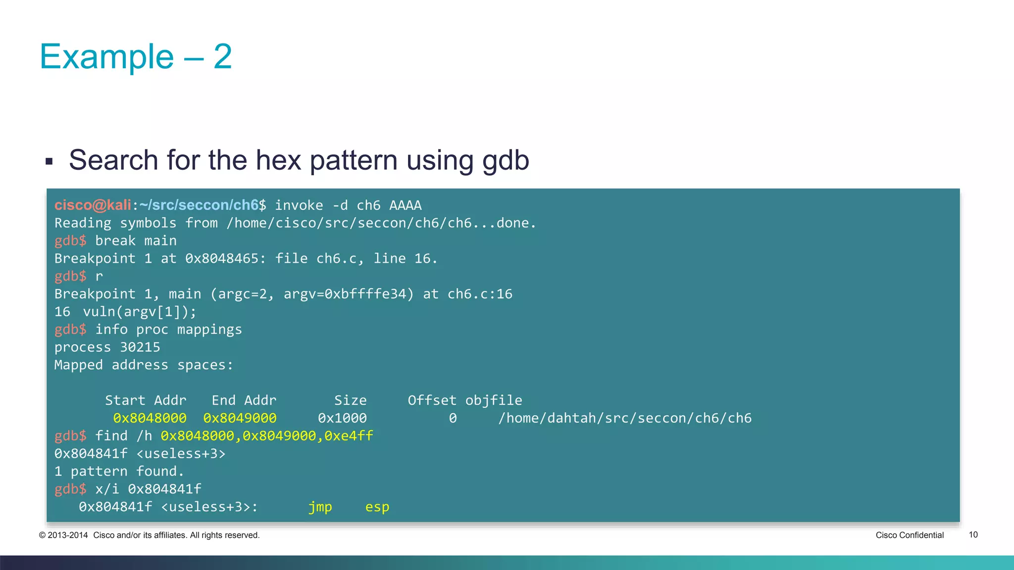 Example – 2 
 Search for the hex pattern using gdb 
cisco@kali:~/src/seccon/ch6$ invoke -d ch6 AAAA 
Reading symbols from /home/cisco/src/seccon/ch6/ch6...done. 
gdb$ break main 
Breakpoint 1 at 0x8048465: file ch6.c, line 16. 
gdb$ r 
Breakpoint 1, main (argc=2, argv=0xbffffe34) at ch6.c:16 
16 vuln(argv[1]); 
gdb$ info proc mappings 
process 30215 
Mapped address spaces: 
Start Addr End Addr Size Offset objfile 
0x8048000 0x8049000 0x1000 0 /home/dahtah/src/seccon/ch6/ch6 
gdb$ find /h 0x8048000,0x8049000,0xe4ff 
0x804841f <useless+3> 
1 pattern found. 
gdb$ x/i 0x804841f 
0x804841f <useless+3>: jmp esp 
© 2013-2014 Cisco and/or its affiliates. All rights reserved. Cisco Confidential 10 
 