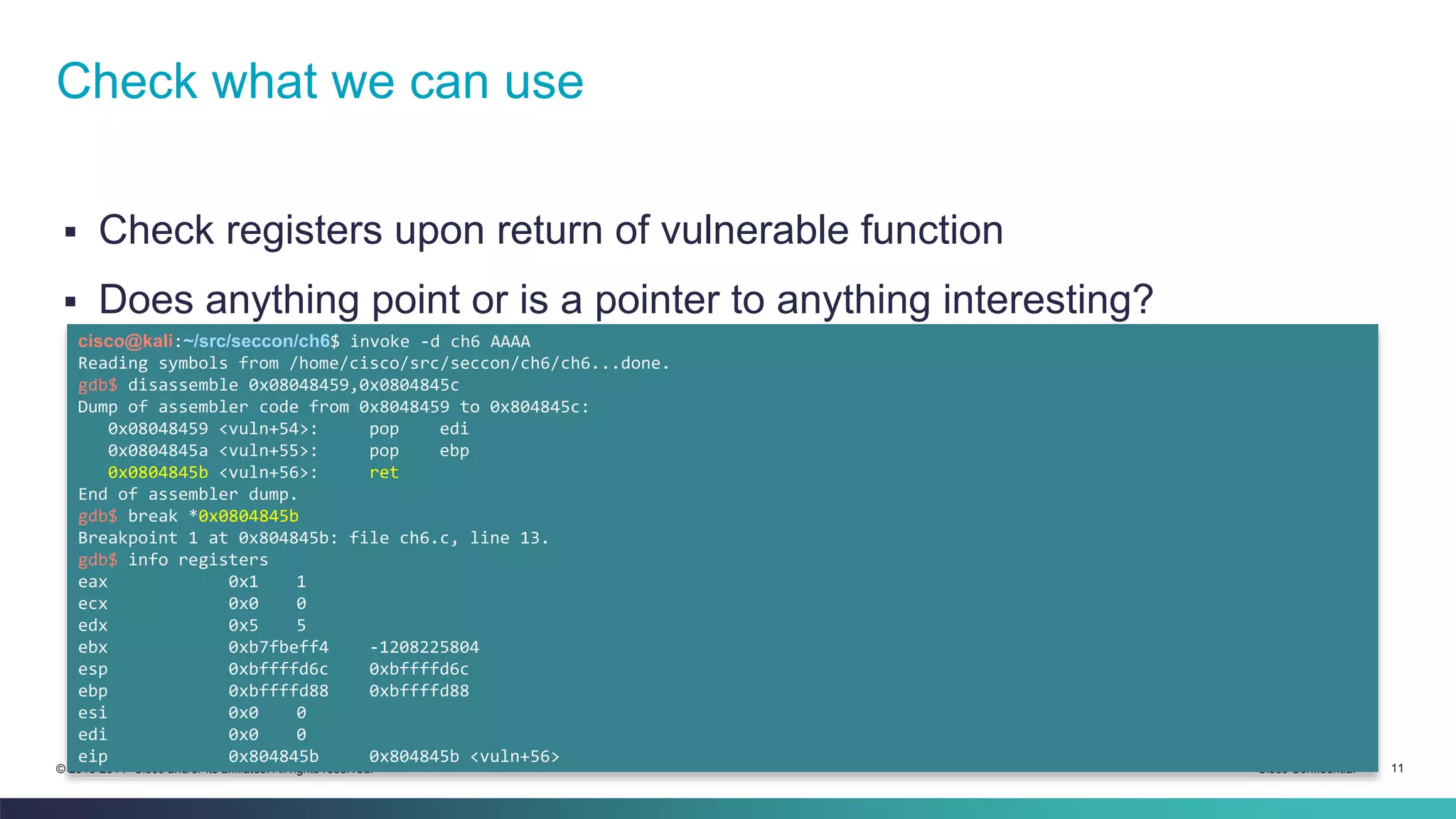 Check what we can use 
 Check registers upon return of vulnerable function 
 Does anything point or is a pointer to anything interesting? 
cisco@kali:~/src/seccon/ch6$ invoke -d ch6 AAAA 
Reading symbols from /home/cisco/src/seccon/ch6/ch6...done. 
gdb$ disassemble 0x08048459,0x0804845c 
Dump of assembler code from 0x8048459 to 0x804845c: 
0x08048459 <vuln+54>: pop edi 
0x0804845a <vuln+55>: pop ebp 
0x0804845b <vuln+56>: ret 
End of assembler dump. 
gdb$ break *0x0804845b 
Breakpoint 1 at 0x804845b: file ch6.c, line 13. 
gdb$ info registers 
eax 0x1 1 
ecx 0x0 0 
edx 0x5 5 
ebx 0xb7fbeff4 -1208225804 
esp 0xbffffd6c 0xbffffd6c 
ebp 0xbffffd88 0xbffffd88 
esi 0x0 0 
edi 0x0 0 
eip 0x804845b 0x804845b <vuln+56> 
© 2013-2014 Cisco and/or its affiliates. All rights reserved. Cisco Confidential 11 
 