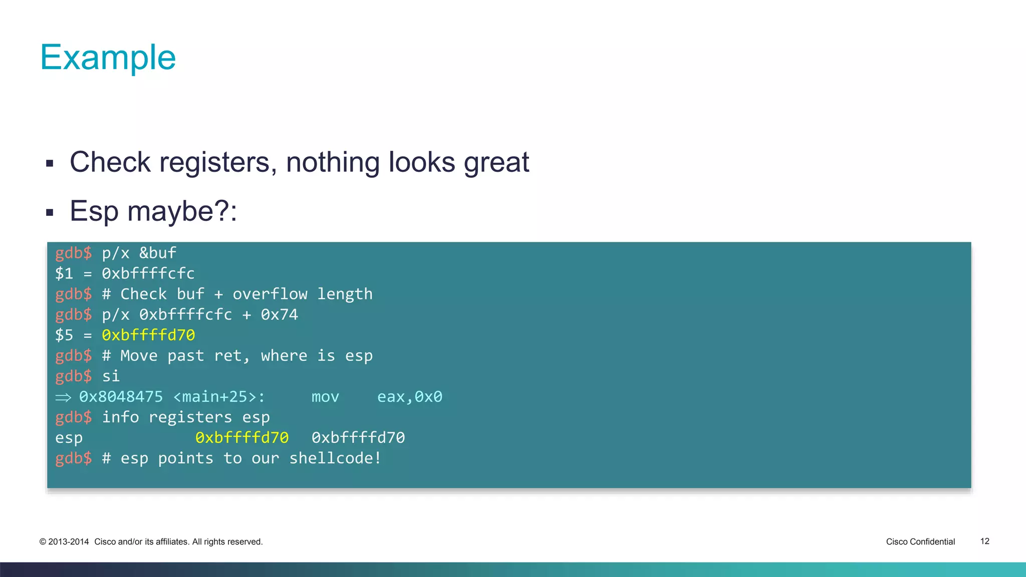 Example 
 Check registers, nothing looks great 
 Esp maybe?: 
gdb$ p/x &buf 
$1 = 0xbffffcfc 
gdb$ # Check buf + overflow length 
gdb$ p/x 0xbffffcfc + 0x74 
$5 = 0xbffffd70 
gdb$ # Move past ret, where is esp 
gdb$ si 
 0x8048475 <main+25>: mov eax,0x0 
gdb$ info registers esp 
esp 0xbffffd70 0xbffffd70 
gdb$ # esp points to our shellcode! 
© 2013-2014 Cisco and/or its affiliates. All rights reserved. Cisco Confidential 12 
 