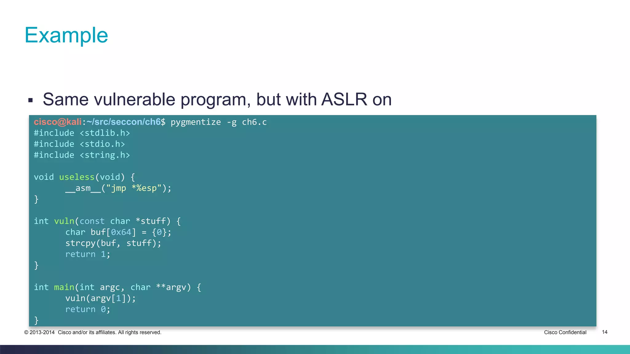 Example 
 Same vulnerable program, but with ASLR on 
cisco@kali:~/src/seccon/ch6$ pygmentize -g ch6.c 
#include <stdlib.h> 
#include <stdio.h> 
#include <string.h> 
void useless(void) { 
__asm__("jmp *%esp"); 
} 
int vuln(const char *stuff) { 
char buf[0x64] = {0}; 
strcpy(buf, stuff); 
return 1; 
} 
int main(int argc, char **argv) { 
vuln(argv[1]); 
return 0; 
} 
© 2013-2014 Cisco and/or its affiliates. All rights reserved. Cisco Confidential 14 
 