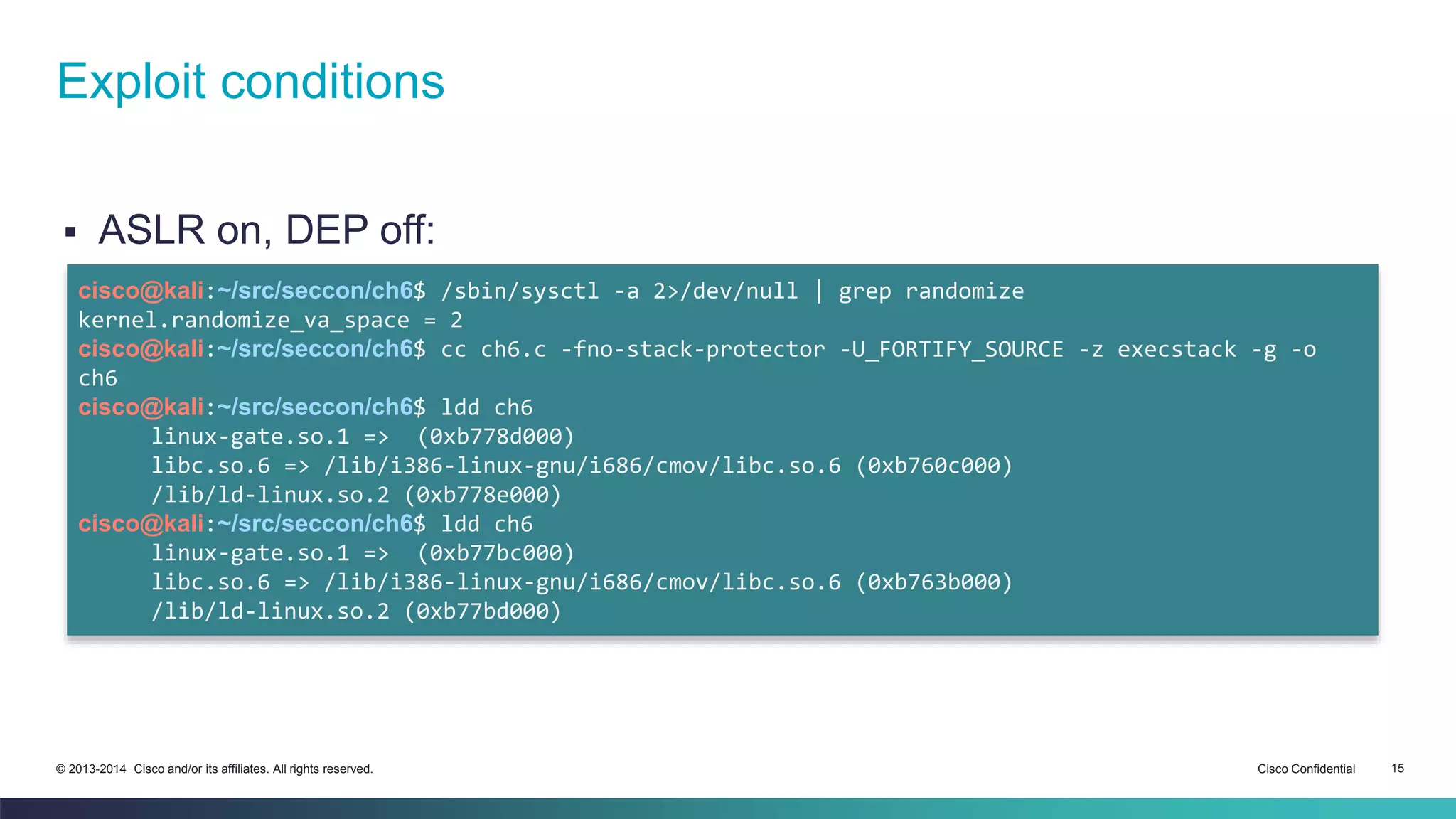 Exploit conditions 
 ASLR on, DEP off: 
cisco@kali:~/src/seccon/ch6$ /sbin/sysctl -a 2>/dev/null | grep randomize 
kernel.randomize_va_space = 2 
cisco@kali:~/src/seccon/ch6$ cc ch6.c -fno-stack-protector -U_FORTIFY_SOURCE -z execstack -g -o 
ch6 
cisco@kali:~/src/seccon/ch6$ ldd ch6 
linux-gate.so.1 => (0xb778d000) 
libc.so.6 => /lib/i386-linux-gnu/i686/cmov/libc.so.6 (0xb760c000) 
/lib/ld-linux.so.2 (0xb778e000) 
cisco@kali:~/src/seccon/ch6$ ldd ch6 
linux-gate.so.1 => (0xb77bc000) 
libc.so.6 => /lib/i386-linux-gnu/i686/cmov/libc.so.6 (0xb763b000) 
/lib/ld-linux.so.2 (0xb77bd000) 
© 2013-2014 Cisco and/or its affiliates. All rights reserved. Cisco Confidential 15 
 
