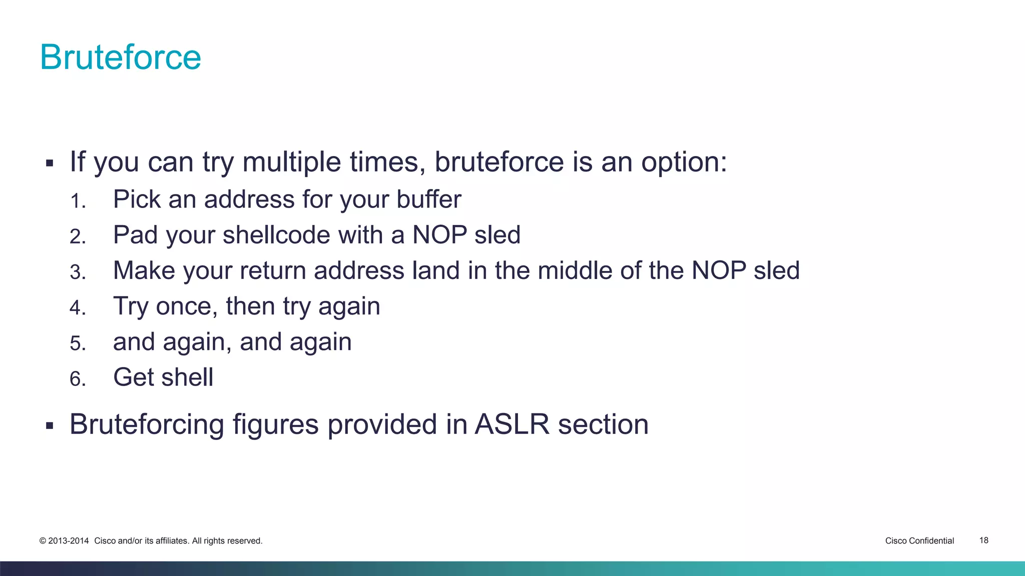 Bruteforce 
 If you can try multiple times, bruteforce is an option: 
1. Pick an address for your buffer 
2. Pad your shellcode with a NOP sled 
3. Make your return address land in the middle of the NOP sled 
4. Try once, then try again 
5. and again, and again 
6. Get shell 
 Bruteforcing figures provided in ASLR section 
© 2013-2014 Cisco and/or its affiliates. All rights reserved. Cisco Confidential 18 
 