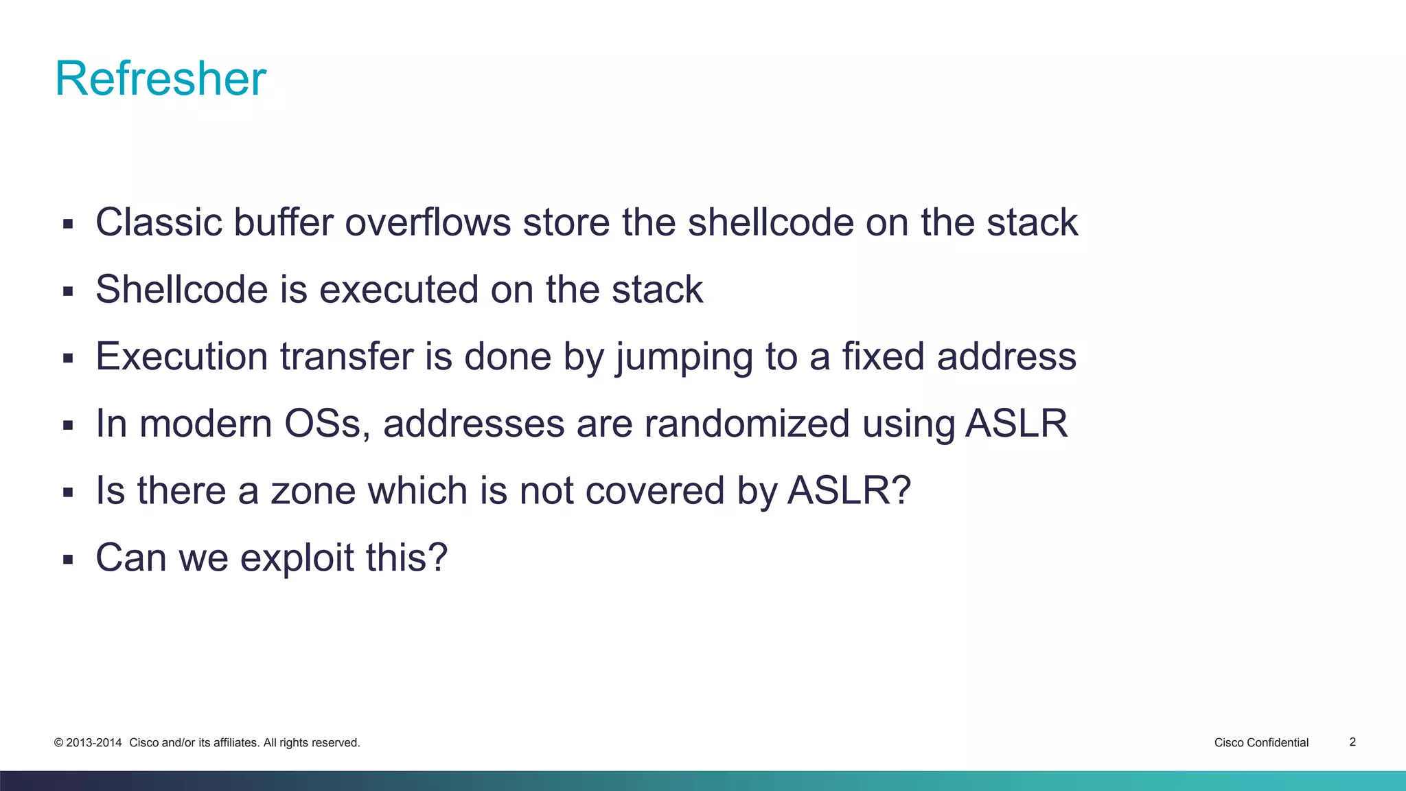 Refresher 
 Classic buffer overflows store the shellcode on the stack 
 Shellcode is executed on the stack 
 Execution transfer is done by jumping to a fixed address 
 In modern OSs, addresses are randomized using ASLR 
 Is there a zone which is not covered by ASLR? 
 Can we exploit this? 
© 2013-2014 Cisco and/or its affiliates. All rights reserved. Cisco Confidential 2 
 