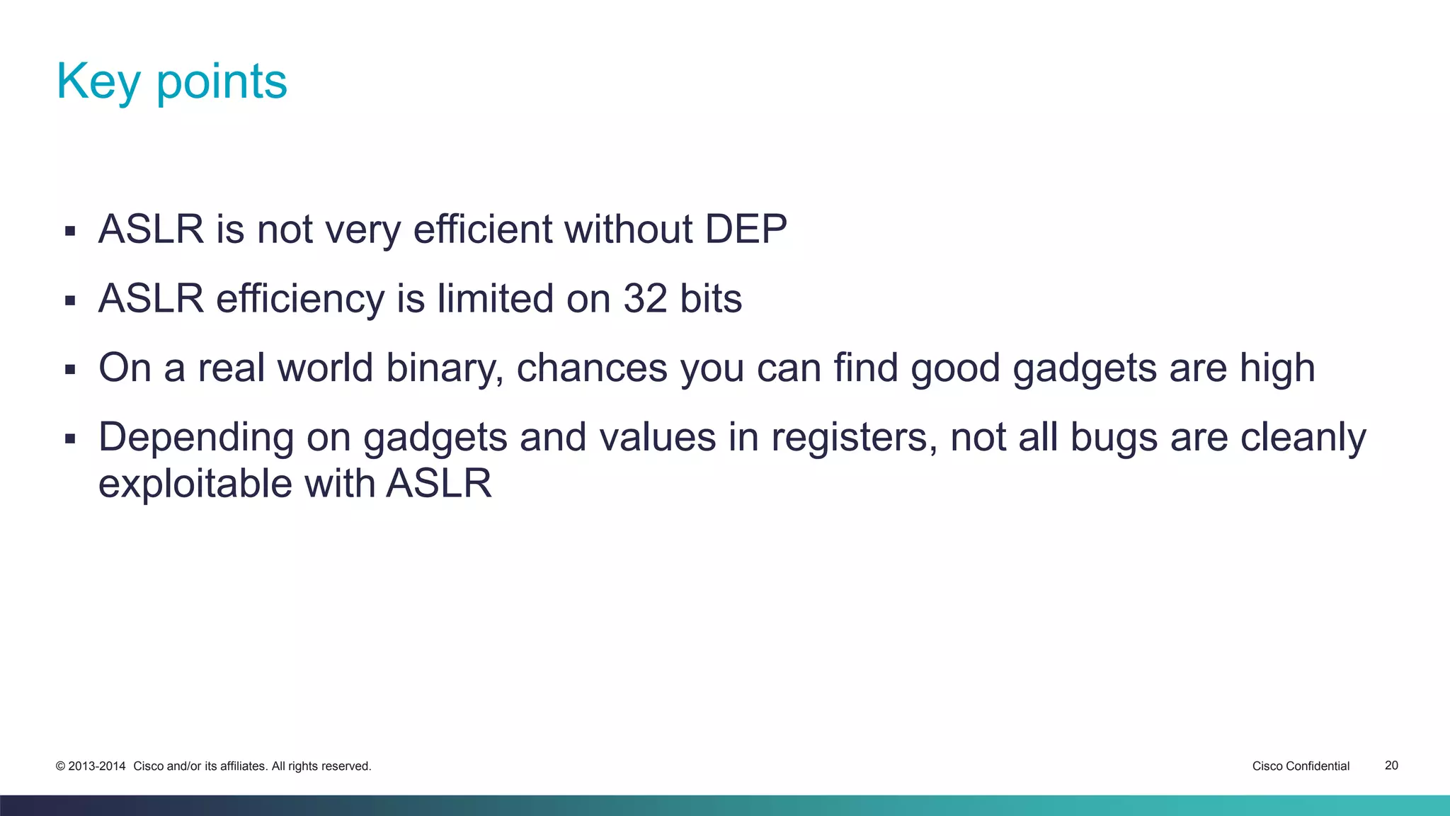 Key points 
 ASLR is not very efficient without DEP 
 ASLR efficiency is limited on 32 bits 
 On a real world binary, chances you can find good gadgets are high 
 Depending on gadgets and values in registers, not all bugs are cleanly 
exploitable with ASLR 
© 2013-2014 Cisco and/or its affiliates. All rights reserved. Cisco Confidential 20 
 