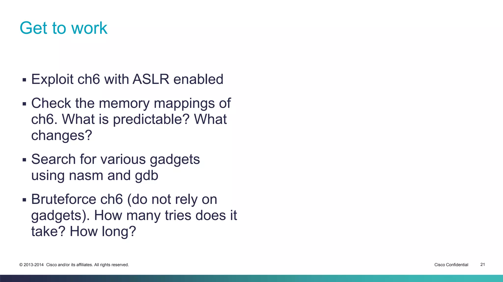 Get to work 
 Exploit ch6 with ASLR enabled 
 Check the memory mappings of 
ch6. What is predictable? What 
changes? 
 Search for various gadgets 
using nasm and gdb 
 Bruteforce ch6 (do not rely on 
gadgets). How many tries does it 
take? How long? 
© 2013-2014 Cisco and/or its affiliates. All rights reserved. Cisco Confidential 21 

