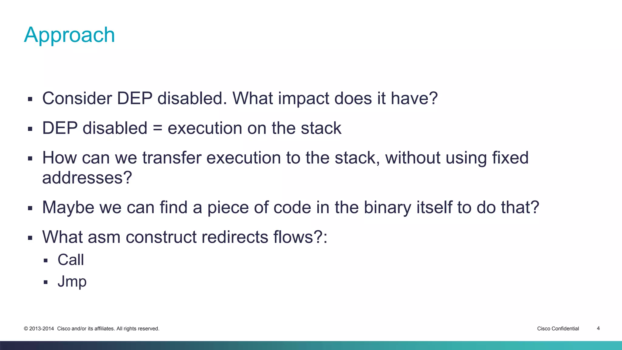 Approach 
 Consider DEP disabled. What impact does it have? 
 DEP disabled = execution on the stack 
 How can we transfer execution to the stack, without using fixed 
addresses? 
 Maybe we can find a piece of code in the binary itself to do that? 
 What asm construct redirects flows?: 
 Call 
 Jmp 
© 2013-2014 Cisco and/or its affiliates. All rights reserved. Cisco Confidential 4 
 