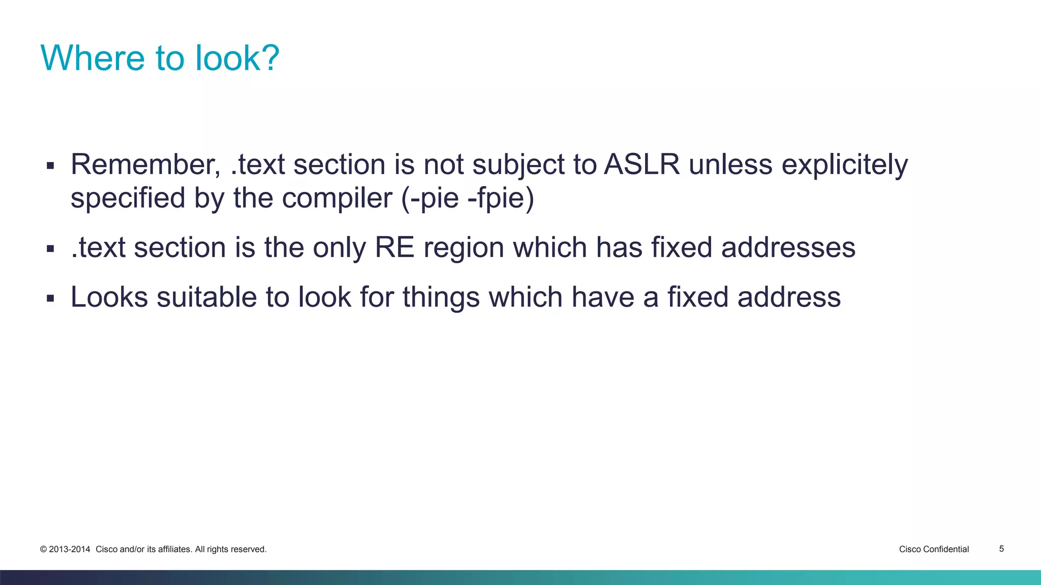 Where to look? 
 Remember, .text section is not subject to ASLR unless explicitely 
specified by the compiler (-pie -fpie) 
 .text section is the only RE region which has fixed addresses 
 Looks suitable to look for things which have a fixed address 
© 2013-2014 Cisco and/or its affiliates. All rights reserved. Cisco Confidential 5 
 