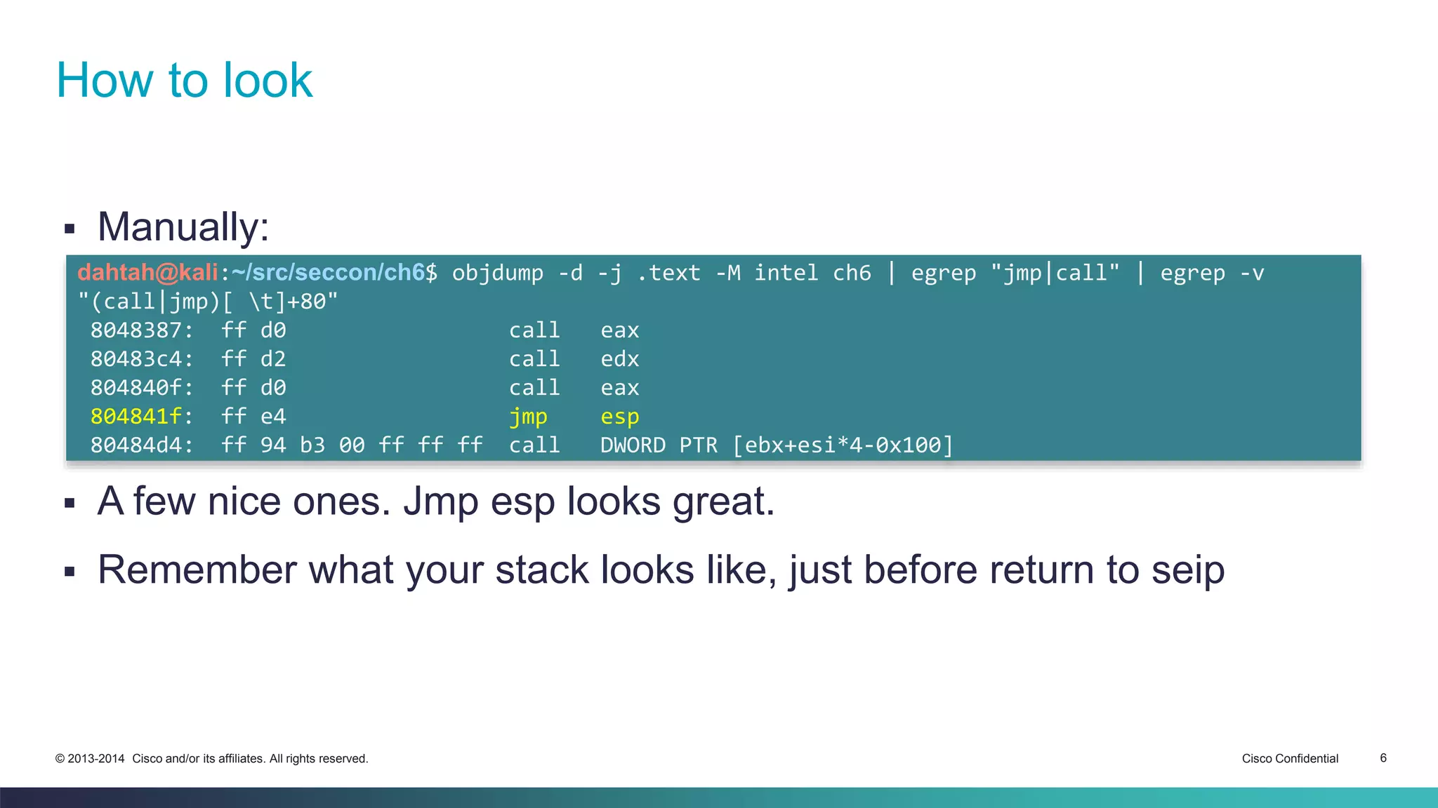 How to look 
 Manually: 
dahtah@kali:~/src/seccon/ch6$ objdump -d -j .text -M intel ch6 | egrep "jmp|call" | egrep -v 
"(call|jmp)[ t]+80" 
8048387: ff d0 call eax 
80483c4: ff d2 call edx 
804840f: ff d0 call eax 
804841f: ff e4 jmp esp 
80484d4: ff 94 b3 00 ff ff ff call DWORD PTR [ebx+esi*4-0x100] 
 A few nice ones. Jmp esp looks great. 
 Remember what your stack looks like, just before return to seip 
© 2013-2014 Cisco and/or its affiliates. All rights reserved. Cisco Confidential 6 
 