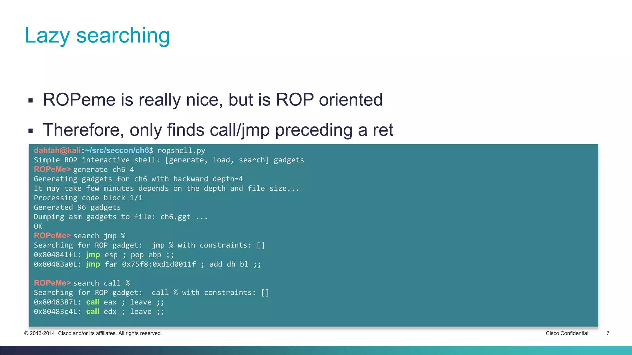 Lazy searching 
 ROPeme is really nice, but is ROP oriented 
 Therefore, only finds call/jmp preceding a ret 
dahtah@kali:~/src/seccon/ch6$ ropshell.py 
Simple ROP interactive shell: [generate, load, search] gadgets 
ROPeMe> generate ch6 4 
Generating gadgets for ch6 with backward depth=4 
It may take few minutes depends on the depth and file size... 
Processing code block 1/1 
Generated 96 gadgets 
Dumping asm gadgets to file: ch6.ggt ... 
OK 
ROPeMe> search jmp % 
Searching for ROP gadget: jmp % with constraints: [] 
0x804841fL: jmp esp ; pop ebp ;; 
0x80483a0L: jmp far 0x75f8:0xd1d0011f ; add dh bl ;; 
ROPeMe> search call % 
Searching for ROP gadget: call % with constraints: [] 
0x8048387L: call eax ; leave ;; 
0x80483c4L: call edx ; leave ;; 
© 2013-2014 Cisco and/or its affiliates. All rights reserved. Cisco Confidential 7 
 