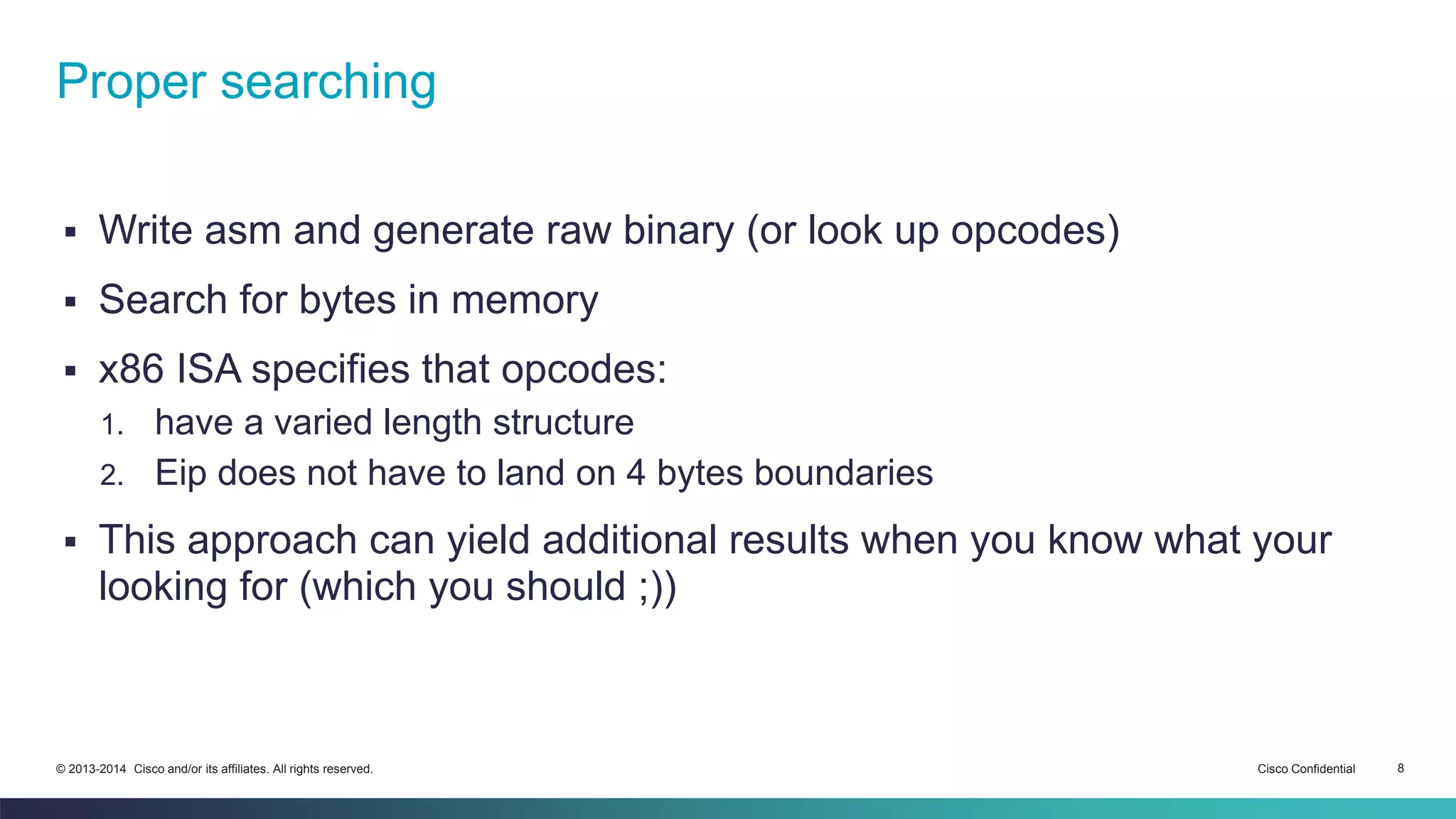 Proper searching 
 Write asm and generate raw binary (or look up opcodes) 
 Search for bytes in memory 
 x86 ISA specifies that opcodes: 
1. have a varied length structure 
2. Eip does not have to land on 4 bytes boundaries 
 This approach can yield additional results when you know what your 
looking for (which you should ;)) 
© 2013-2014 Cisco and/or its affiliates. All rights reserved. Cisco Confidential 8 
 