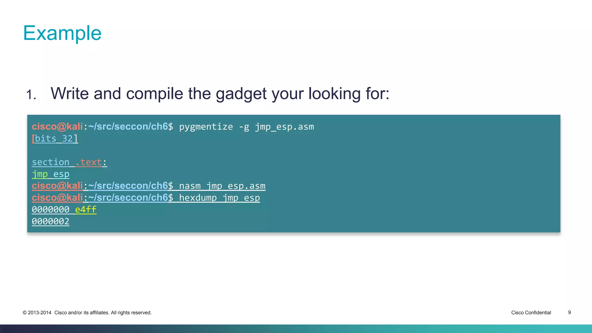 Example 
1. Write and compile the gadget your looking for: 
cisco@kali:~/src/seccon/ch6$ pygmentize -g jmp_esp.asm 
[bits 32] 
section .text: 
jmp esp 
cisco@kali:~/src/seccon/ch6$ nasm jmp_esp.asm 
cisco@kali:~/src/seccon/ch6$ hexdump jmp_esp 
0000000 e4ff 
0000002 
© 2013-2014 Cisco and/or its affiliates. All rights reserved. Cisco Confidential 9 
 