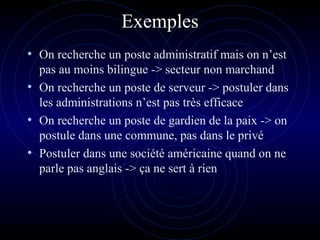 Exemples
• On recherche un poste administratif mais on n’est
pas au moins bilingue -> secteur non marchand
• On recherche un poste de serveur -> postuler dans
les administrations n’est pas très efficace
• On recherche un poste de gardien de la paix -> on
postule dans une commune, pas dans le privé
• Postuler dans une société américaine quand on ne
parle pas anglais -> ça ne sert à rien
 