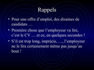 Rappels
• Pour une offre d’emploi, des dizaines de
candidats …
• Première chose que l’employeur va lire,
c’est le CV … et ce, en quelques secondes !
• S’il est trop long, imprécis, …, l’employeur
ne le lira certainement même pas jusqu’au
bout !
 